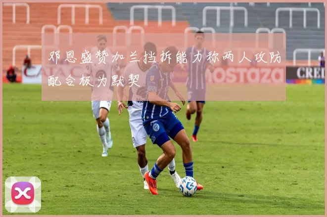 邓恩盛赞加兰挡拆能力称两人攻防配合极为默契