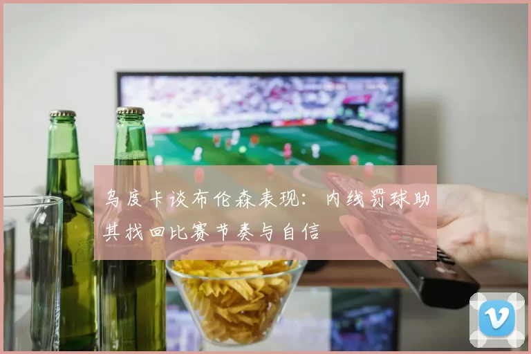 乌度卡谈布伦森表现：内线罚球助其找回比赛节奏与自信