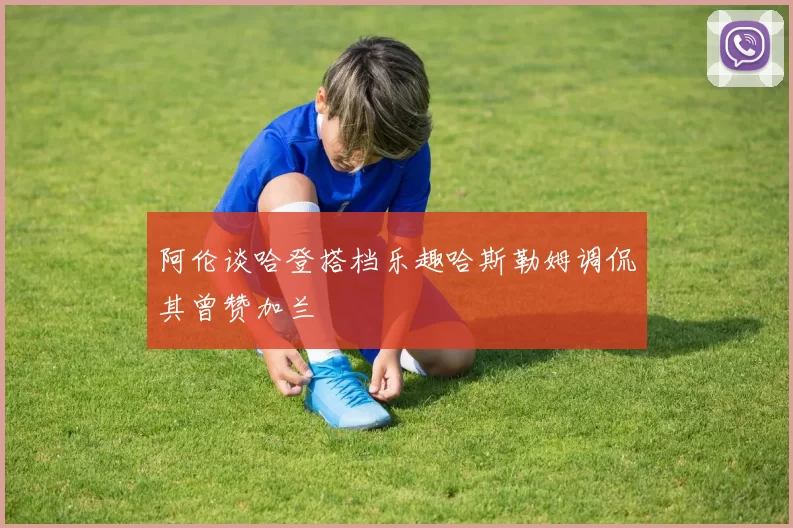 阿伦谈哈登搭档乐趣哈斯勒姆调侃其曾赞加兰