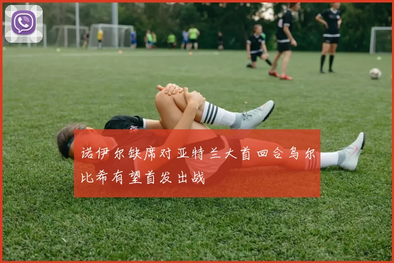 诺伊尔缺席对亚特兰大首回合乌尔比希有望首发出战
