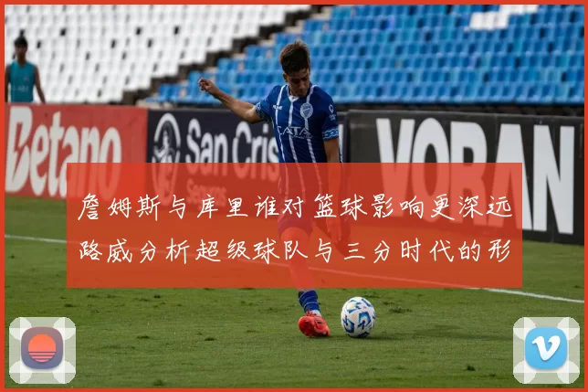 詹姆斯与库里谁对篮球影响更深远路威分析超级球队与三分时代的形成