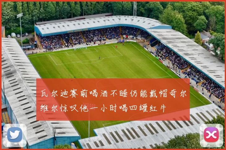 瓦尔迪赛前喝酒不睡仍能戴帽奇尔维尔惊叹他一小时喝四罐红牛
