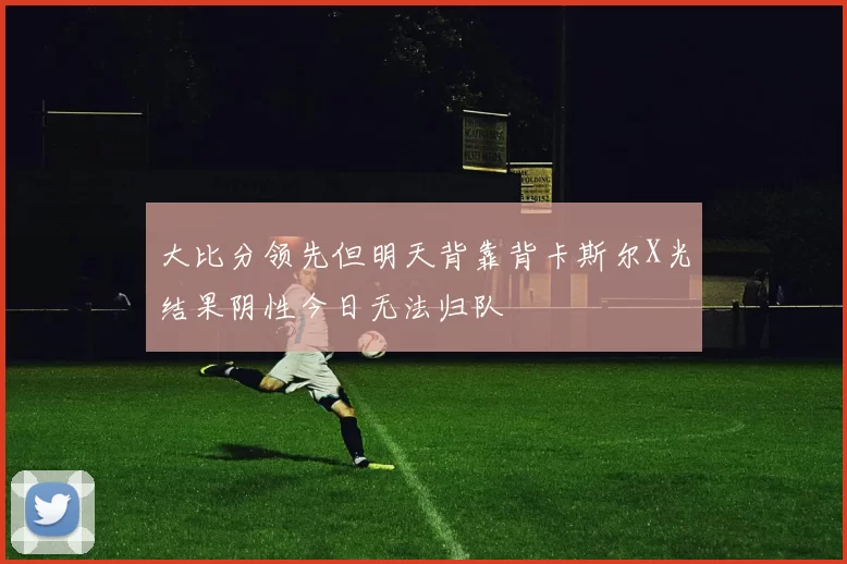 大比分领先但明天背靠背卡斯尔X光结果阴性今日无法归队