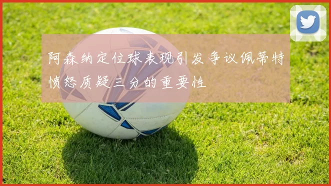 阿森纳定位球表现引发争议佩蒂特愤怒质疑三分的重要性