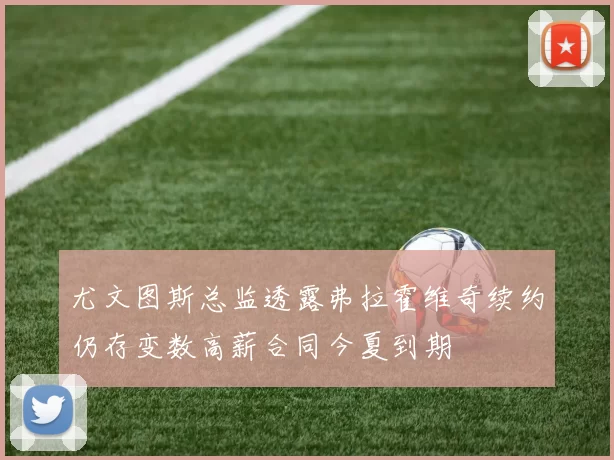 尤文图斯总监透露弗拉霍维奇续约仍存变数高薪合同今夏到期