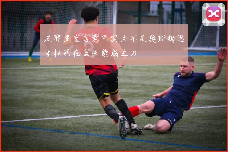 皮耶罗直言意甲实力不足奥斯梅恩吉拉西在国米能成主力