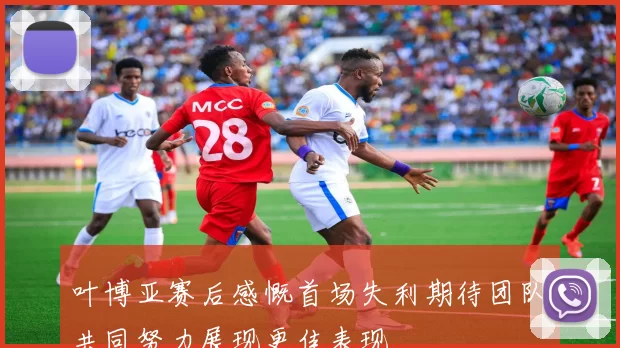 叶博亚赛后感慨首场失利期待团队共同努力展现更佳表现