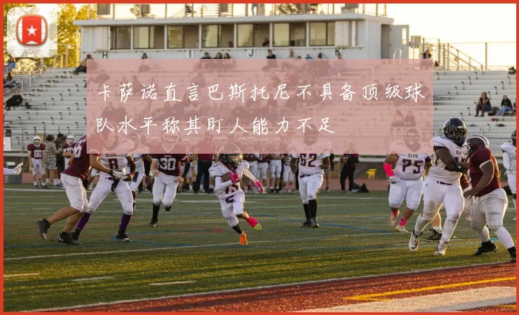 卡萨诺直言巴斯托尼不具备顶级球队水平称其盯人能力不足
