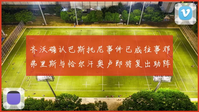 齐沃确认巴斯托尼事件已成往事邓弗里斯与恰尔汗奥卢即将复出助阵