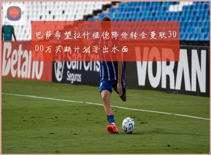 巴萨希望拉什福德降价转会曼联3000万买断计划浮出水面