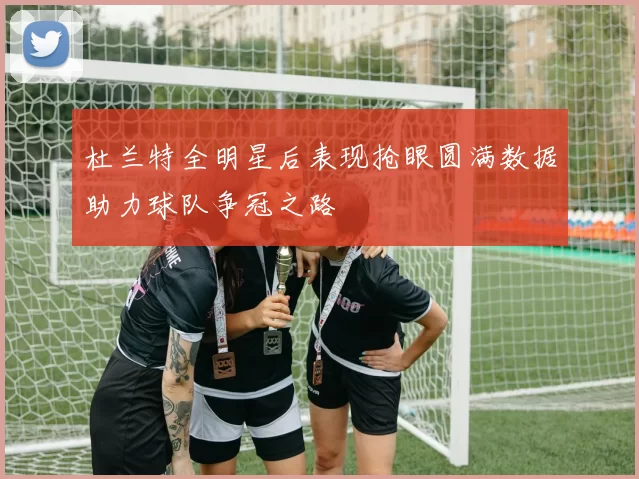 杜兰特全明星后表现抢眼圆满数据助力球队争冠之路