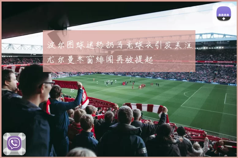 波尔图球迷怒扔马竞球衣引发关注尤尔曼冬窗绯闻再被提起