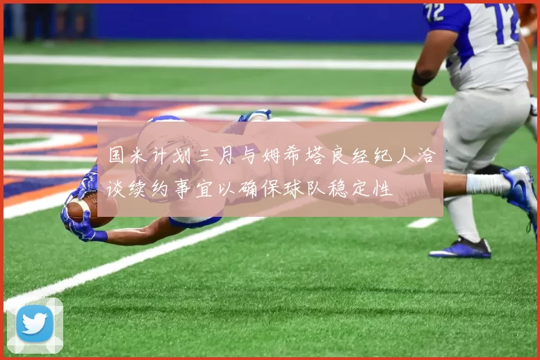 国米计划三月与姆希塔良经纪人洽谈续约事宜以确保球队稳定性