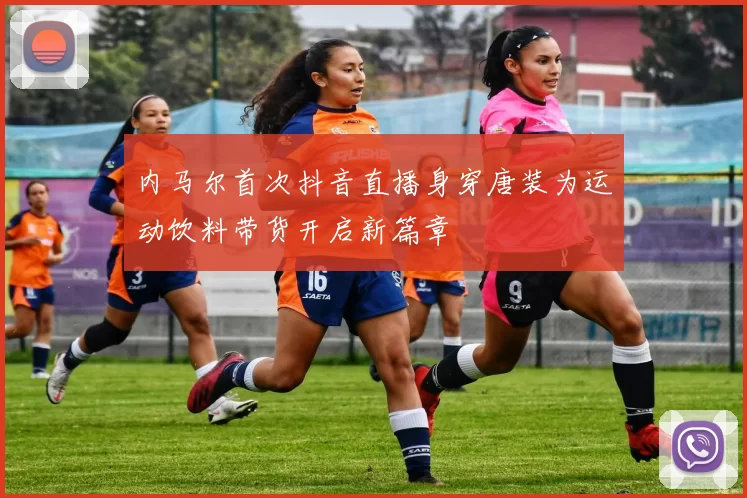 内马尔首次抖音直播身穿唐装为运动饮料带货开启新篇章
