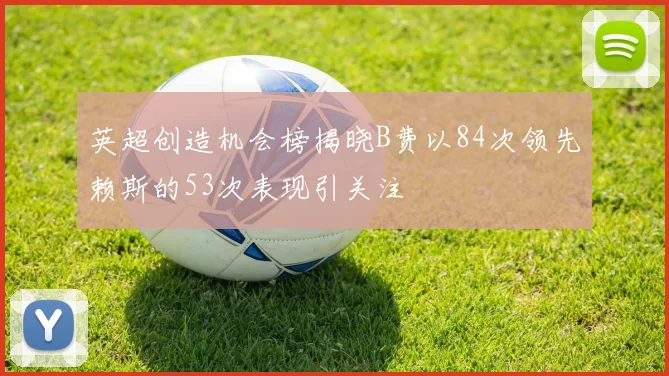英超创造机会榜揭晓B费以84次领先赖斯的53次表现引关注