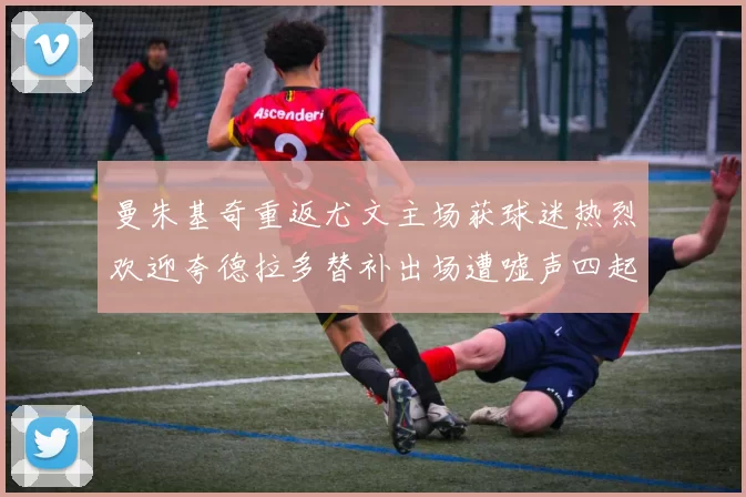 曼朱基奇重返尤文主场获球迷热烈欢迎夸德拉多替补出场遭嘘声四起
