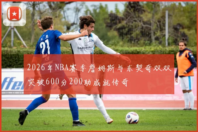 2026年NBA赛季詹姆斯与东契奇双双突破600分200助成就传奇
