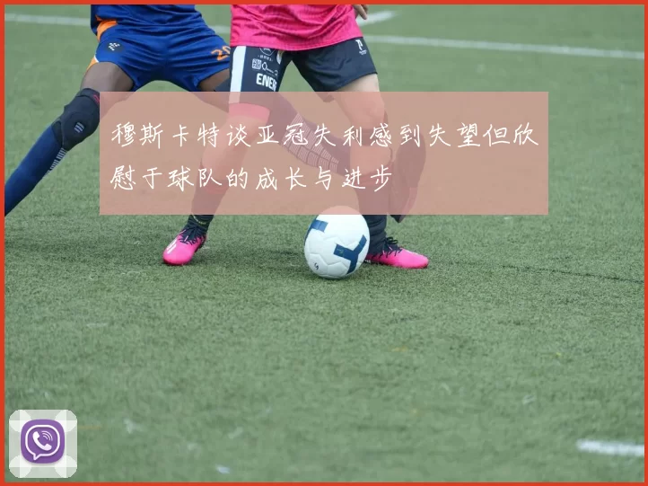 穆斯卡特谈亚冠失利感到失望但欣慰于球队的成长与进步