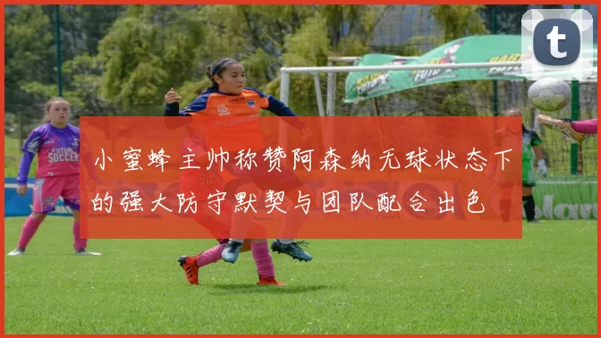 小蜜蜂主帅称赞阿森纳无球状态下的强大防守默契与团队配合出色