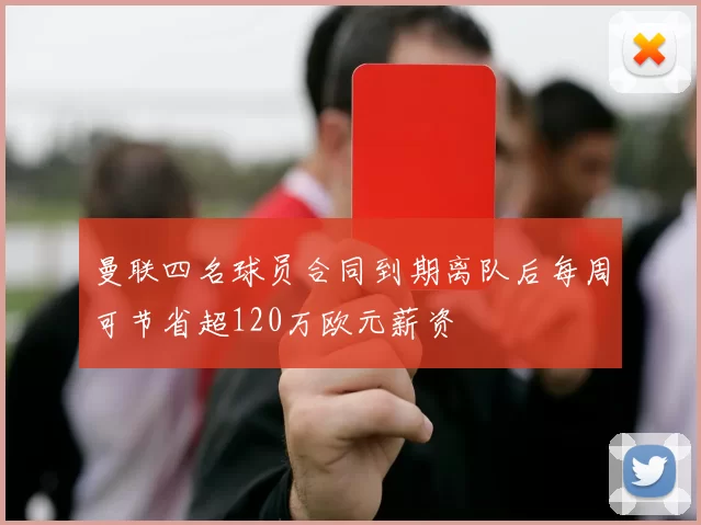 曼联四名球员合同到期离队后每周可节省超120万欧元薪资