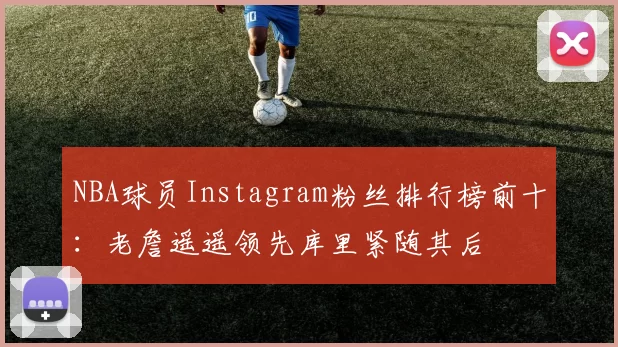 NBA球员Instagram粉丝排行榜前十：老詹遥遥领先库里紧随其后