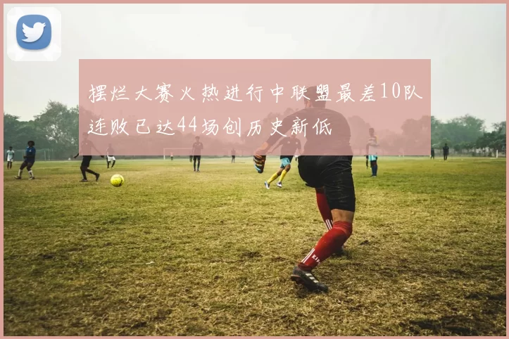 摆烂大赛火热进行中联盟最差10队连败已达44场创历史新低