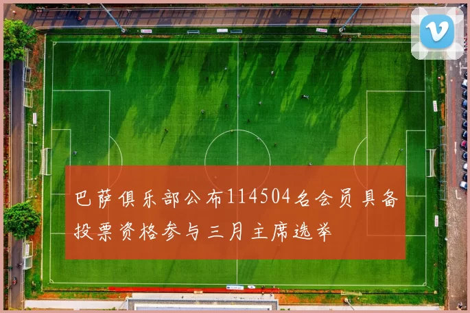 巴萨俱乐部公布114504名会员具备投票资格参与三月主席选举